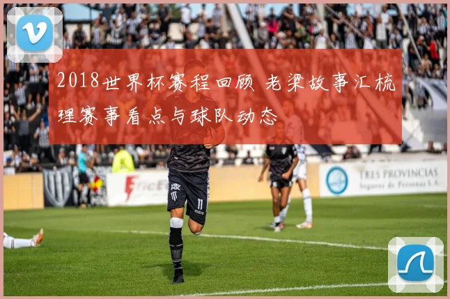 2018世界杯赛程回顾 老梁故事汇梳理赛事看点与球队动态