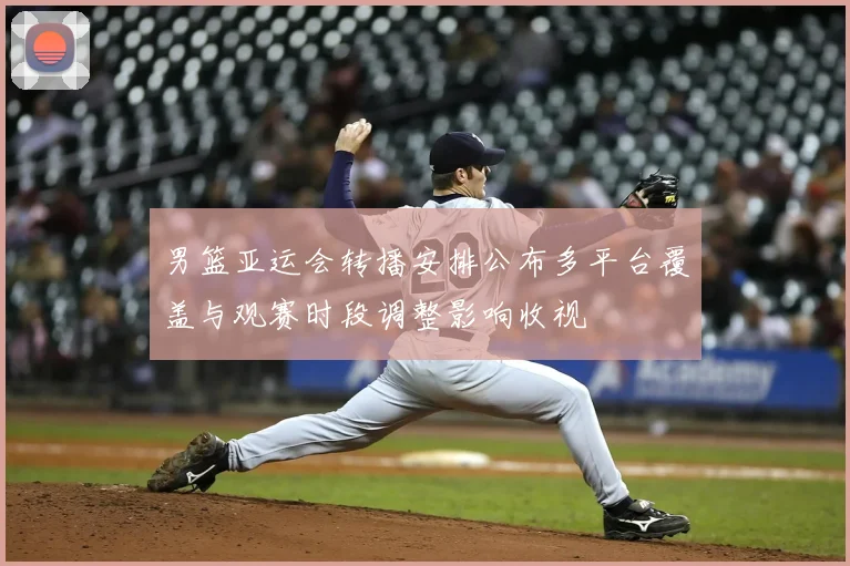 男篮亚运会转播安排公布多平台覆盖与观赛时段调整影响收视