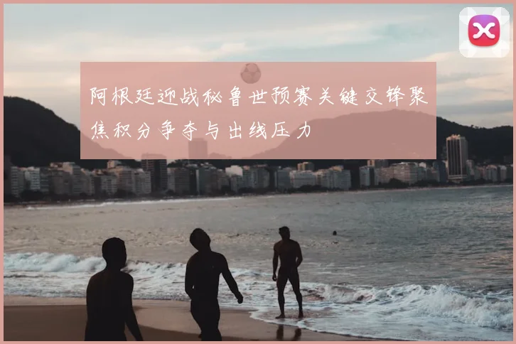 阿根廷迎战秘鲁世预赛关键交锋聚焦积分争夺与出线压力
