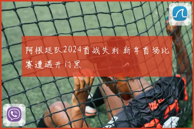 阿根廷队2024首战失利 新年首场比赛遭遇开门黑
