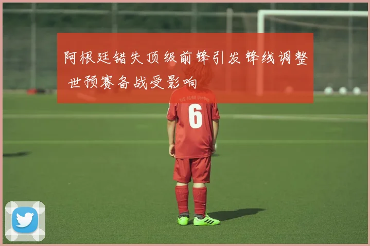 阿根廷错失顶级前锋引发锋线调整 世预赛备战受影响