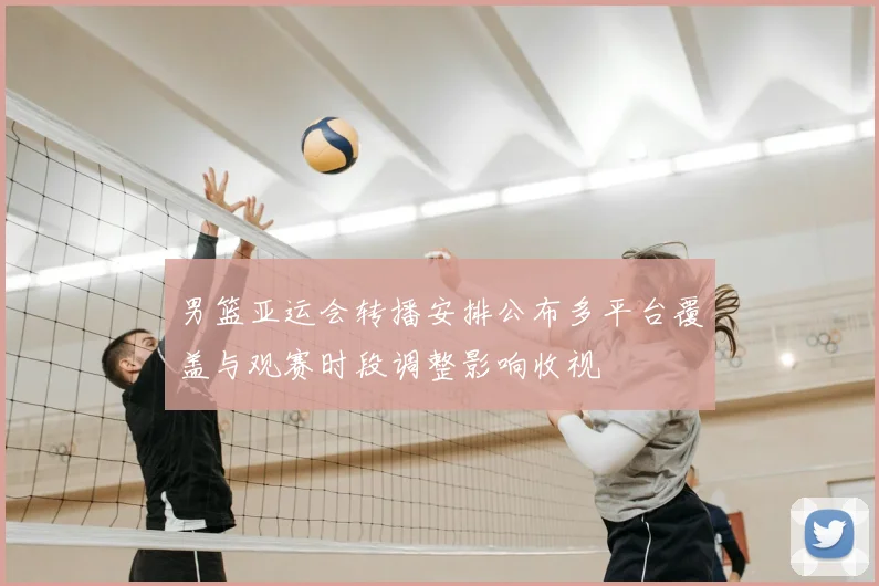 男篮亚运会转播安排公布多平台覆盖与观赛时段调整影响收视